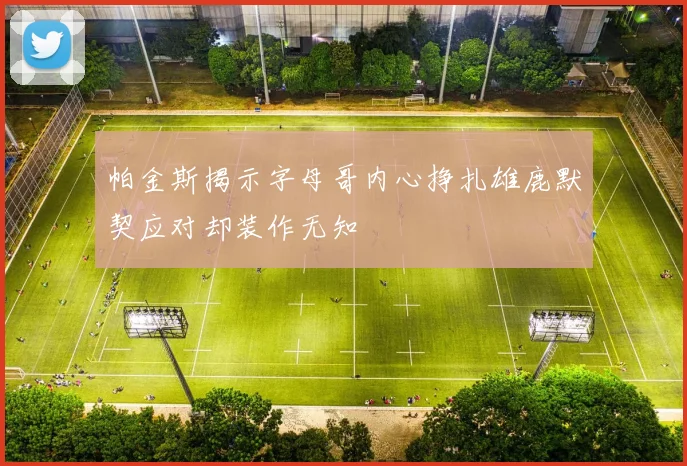 帕金斯揭示字母哥内心挣扎雄鹿默契应对却装作无知
