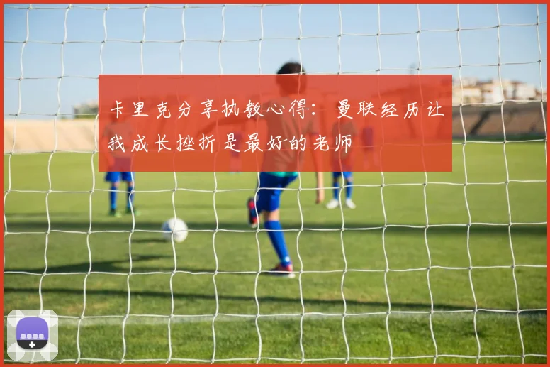 卡里克分享执教心得：曼联经历让我成长挫折是最好的老师