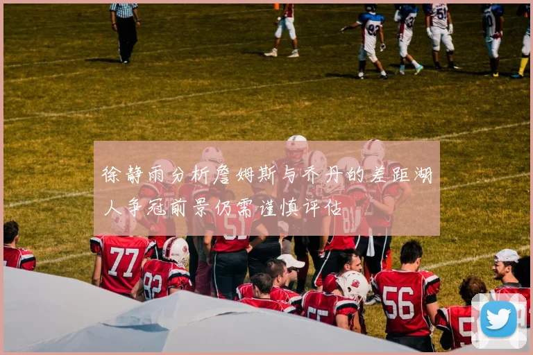 徐静雨分析詹姆斯与乔丹的差距湖人争冠前景仍需谨慎评估