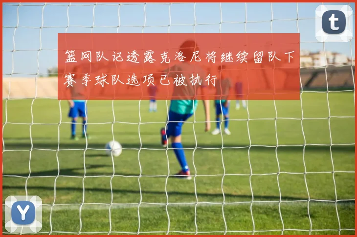 篮网队记透露克洛尼将继续留队下赛季球队选项已被执行