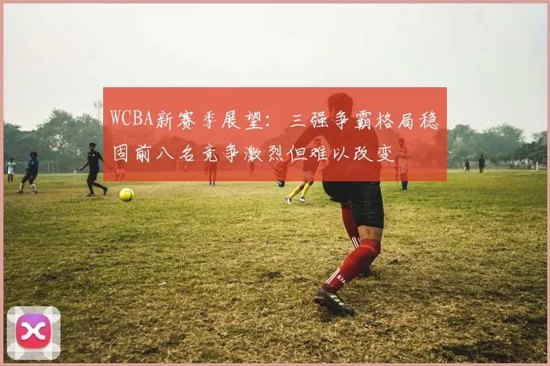 WCBA新赛季展望：三强争霸格局稳固前八名竞争激烈但难以改变
