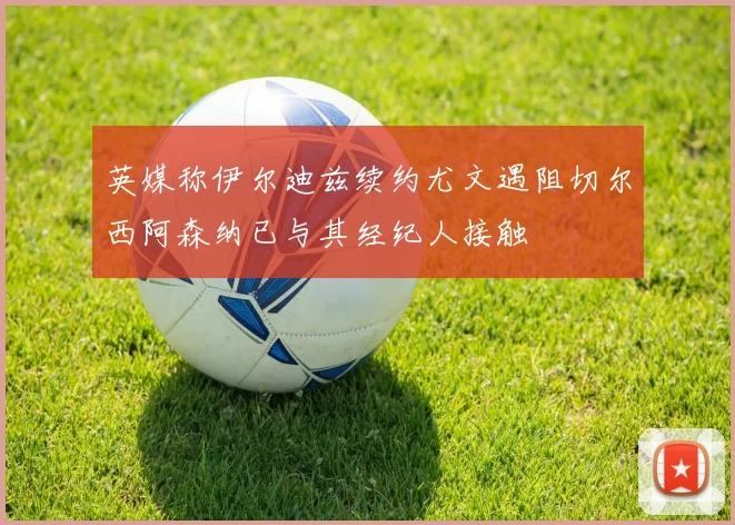 英媒称伊尔迪兹续约尤文遇阻切尔西阿森纳已与其经纪人接触