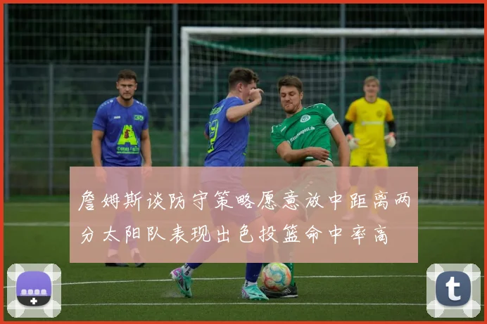 詹姆斯谈防守策略愿意放中距离两分太阳队表现出色投篮命中率高
