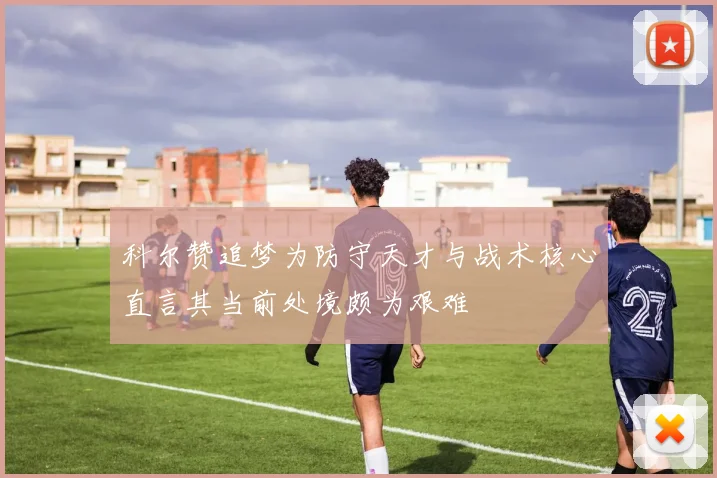 科尔赞追梦为防守天才与战术核心直言其当前处境颇为艰难