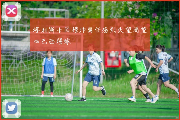 塔利斯卡因穆帅离任感到失望渴望回巴西踢球