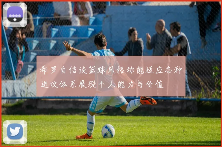 希罗自信谈篮球风格称能适应各种进攻体系展现个人能力与价值