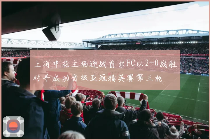 上海申花主场迎战首尔FC以2-0战胜对手成功晋级亚冠精英赛第三轮