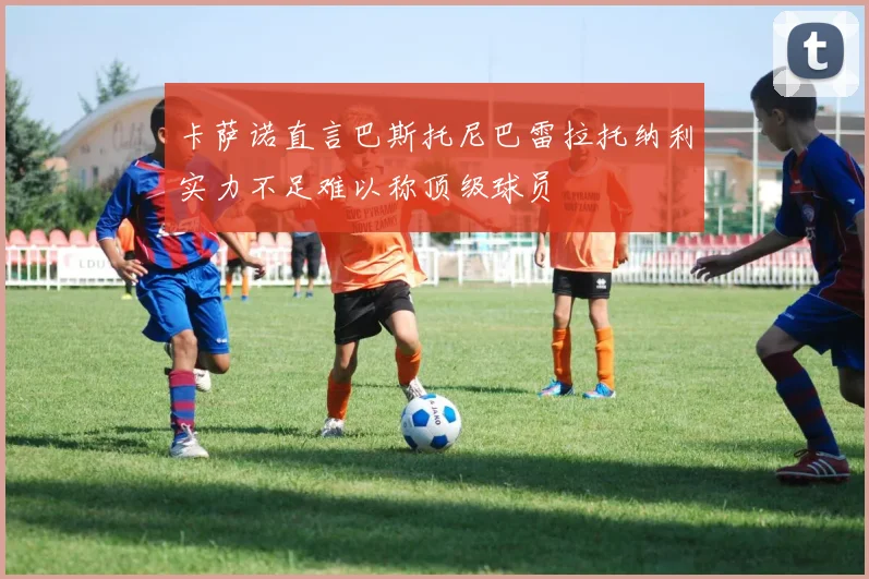 卡萨诺直言巴斯托尼巴雷拉托纳利实力不足难以称顶级球员