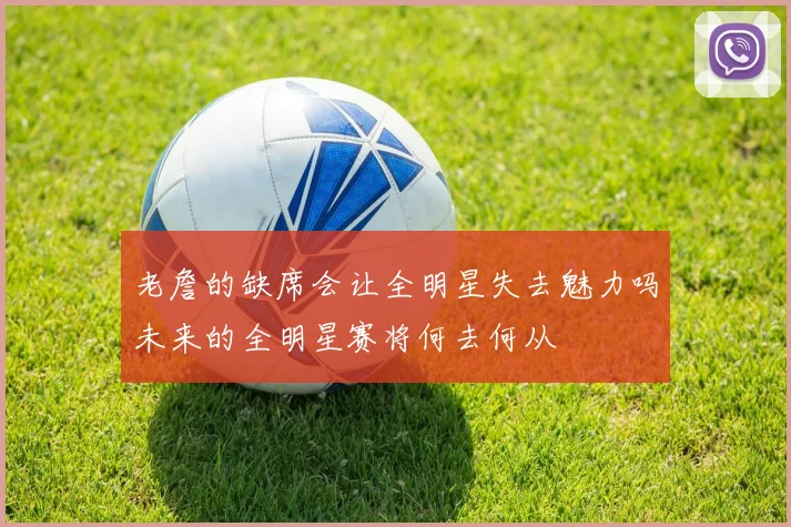 老詹的缺席会让全明星失去魅力吗未来的全明星赛将何去何从