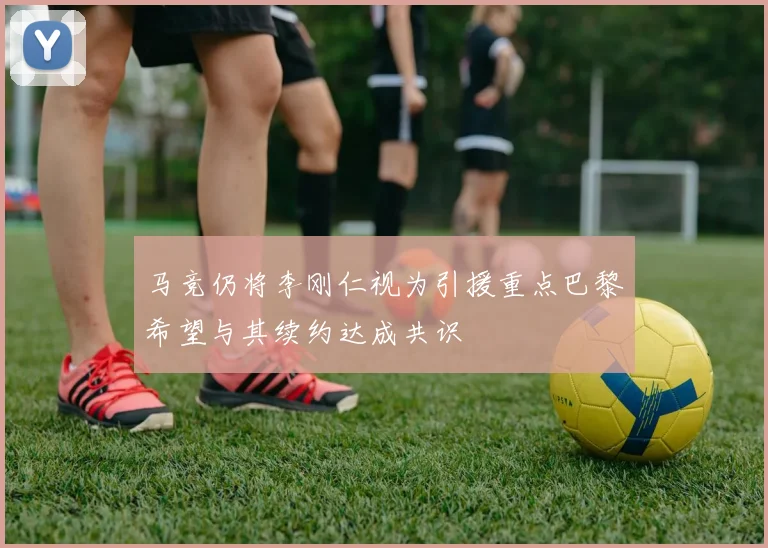 马竞仍将李刚仁视为引援重点巴黎希望与其续约达成共识