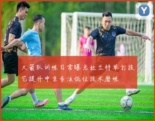 火箭队训练日常曝光杜兰特单打技艺提升申京专注低位技术磨练