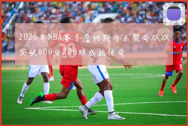 2026年NBA赛季詹姆斯与东契奇双双突破600分200助成就传奇