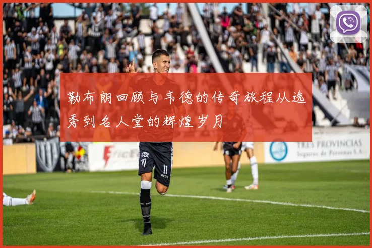 勒布朗回顾与韦德的传奇旅程从选秀到名人堂的辉煌岁月