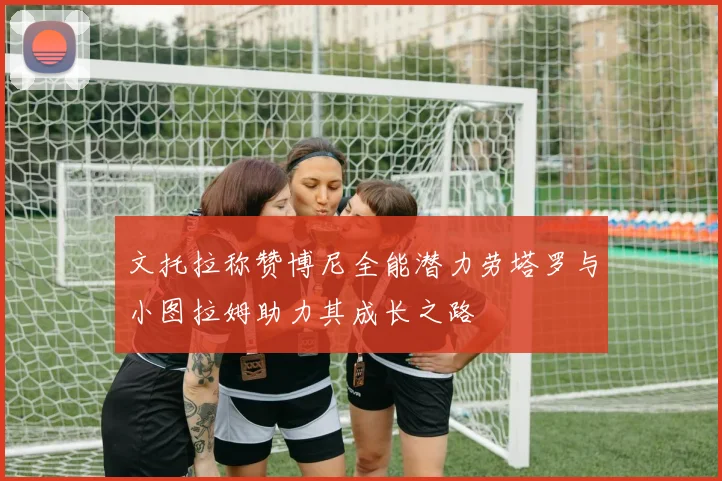 文托拉称赞博尼全能潜力劳塔罗与小图拉姆助力其成长之路
