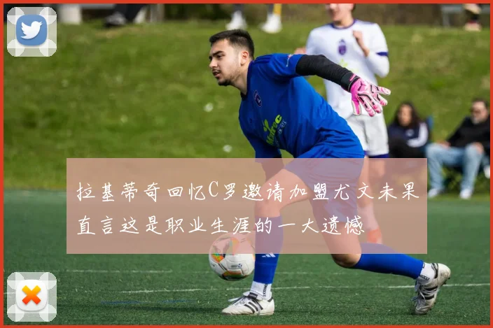 拉基蒂奇回忆C罗邀请加盟尤文未果直言这是职业生涯的一大遗憾