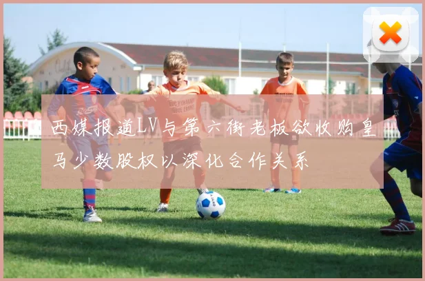 西媒报道LV与第六街老板欲收购皇马少数股权以深化合作关系