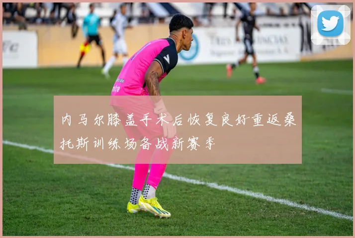 内马尔膝盖手术后恢复良好重返桑托斯训练场备战新赛季