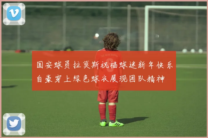 国安球员拉莫斯祝福球迷新年快乐自豪穿上绿色球衣展现团队精神