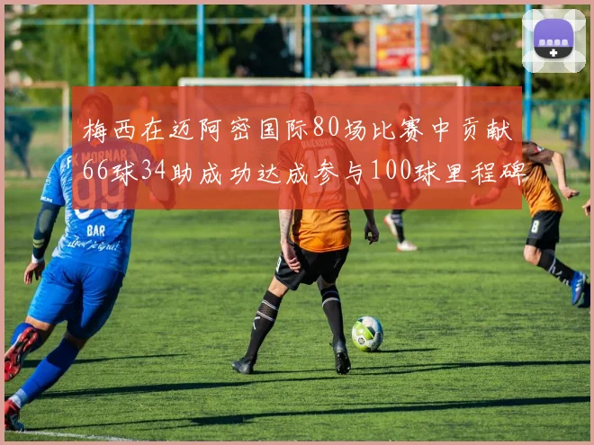 梅西在迈阿密国际80场比赛中贡献66球34助成功达成参与100球里程碑