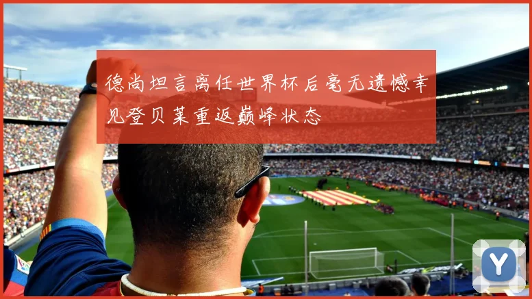 德尚坦言离任世界杯后毫无遗憾幸见登贝莱重返巅峰状态