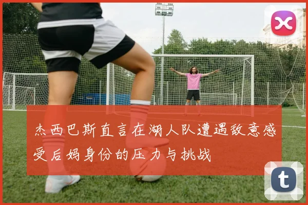 杰西巴斯直言在湖人队遭遇敌意感受后妈身份的压力与挑战