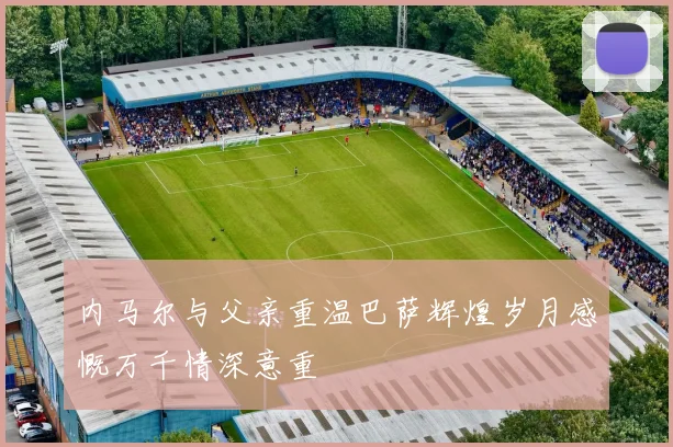 内马尔与父亲重温巴萨辉煌岁月感慨万千情深意重