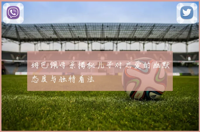 姆巴佩母亲揭秘儿子对恋爱的幽默态度与独特看法