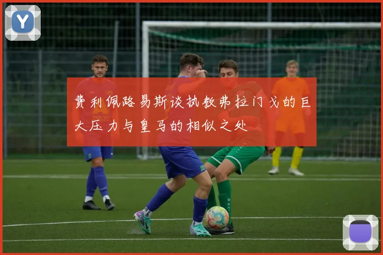 费利佩路易斯谈执教弗拉门戈的巨大压力与皇马的相似之处