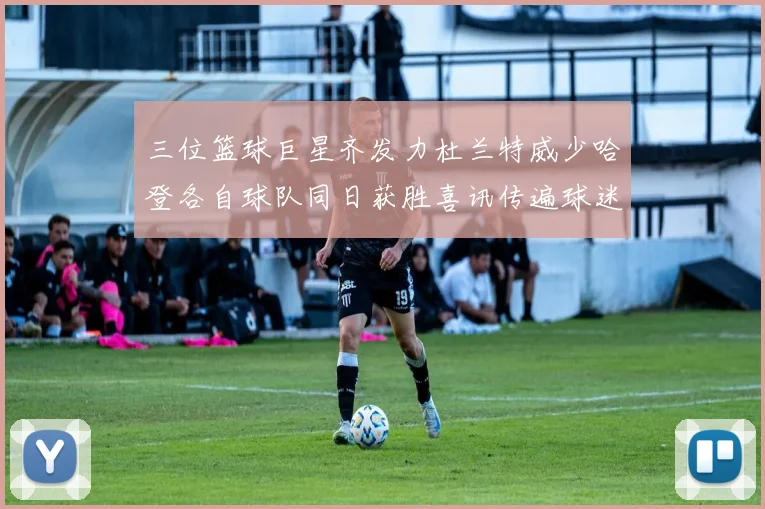 三位篮球巨星齐发力杜兰特威少哈登各自球队同日获胜喜讯传遍球迷圈