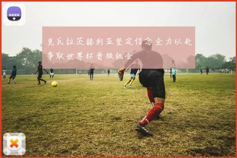 克瓦拉茨赫利亚坚定信念全力以赴争取世界杯晋级机会