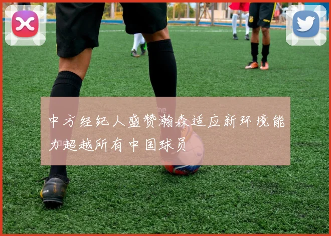 中方经纪人盛赞瀚森适应新环境能力超越所有中国球员