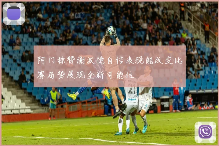 阿门称赞谢泼德自信表现能改变比赛局势展现全新可能性