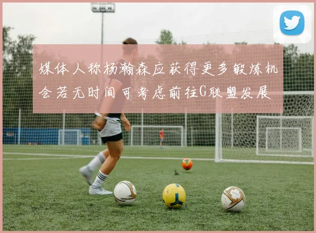 媒体人称杨瀚森应获得更多锻炼机会若无时间可考虑前往G联盟发展