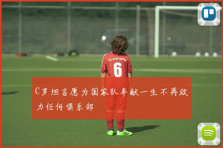 C罗坦言愿为国家队奉献一生不再效力任何俱乐部