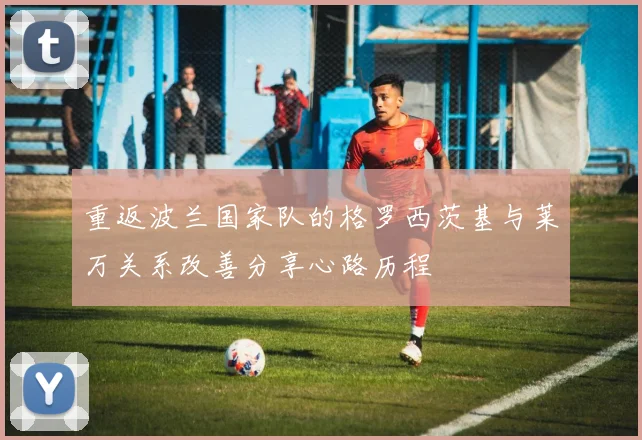 重返波兰国家队的格罗西茨基与莱万关系改善分享心路历程