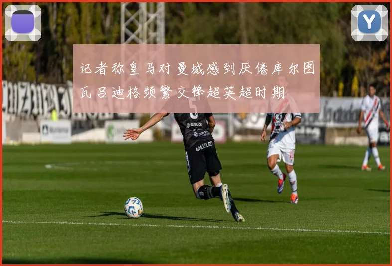 记者称皇马对曼城感到厌倦库尔图瓦吕迪格频繁交锋超英超时期