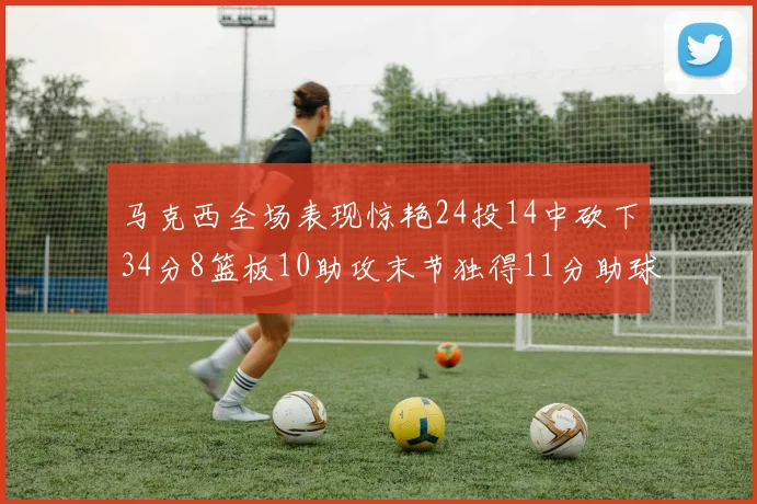 马克西全场表现惊艳24投14中砍下34分8篮板10助攻末节独得11分助球队取胜