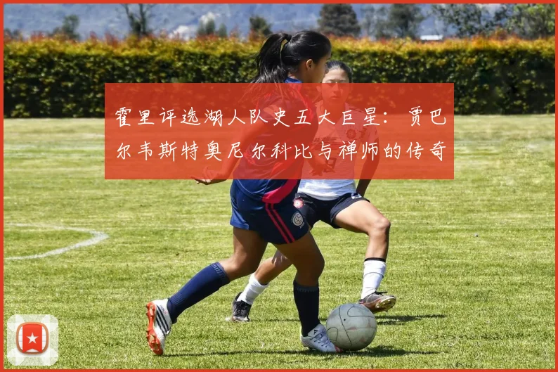 霍里评选湖人队史五大巨星：贾巴尔韦斯特奥尼尔科比与禅师的传奇之路