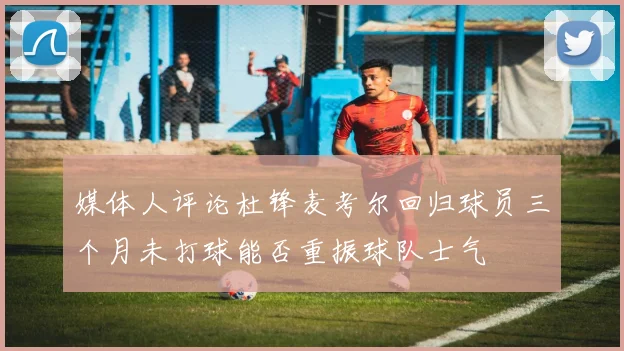 媒体人评论杜锋麦考尔回归球员三个月未打球能否重振球队士气